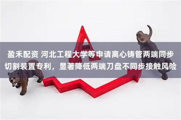 盈禾配资 河北工程大学等申请离心铸管两端同步切割装置专利，显著降低两端刀盘不同步接触风险