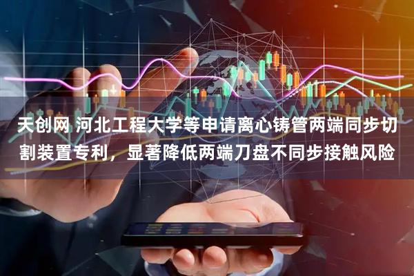 天创网 河北工程大学等申请离心铸管两端同步切割装置专利，显著降低两端刀盘不同步接触风险