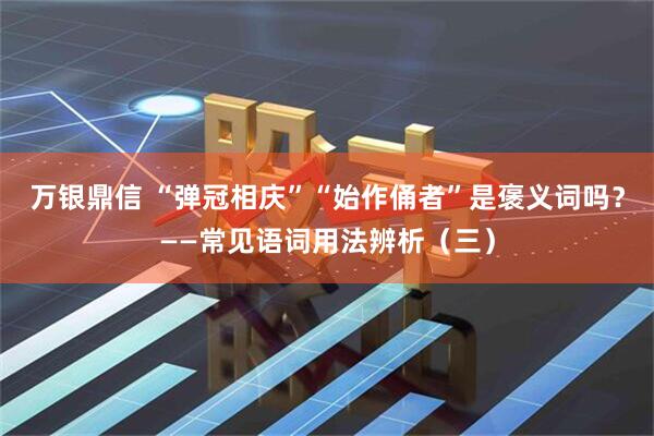 万银鼎信 “弹冠相庆”“始作俑者”是褒义词吗？——常见语词用法辨析（三）