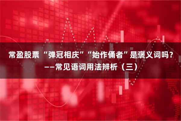 常盈股票 “弹冠相庆”“始作俑者”是褒义词吗？——常见语词用法辨析（三）