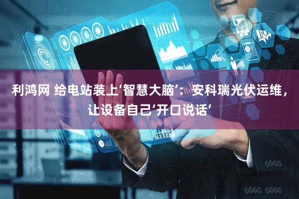 利鸿网 给电站装上‘智慧大脑’：安科瑞光伏运维，让设备自己‘开口说话’
