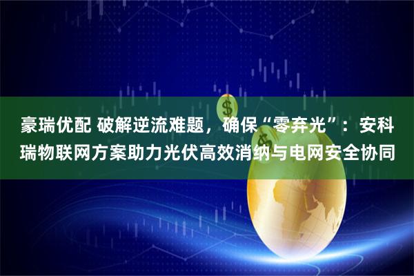 豪瑞优配 破解逆流难题，确保“零弃光”：安科瑞物联网方案助力光伏高效消纳与电网安全协同