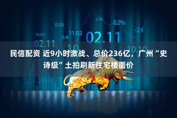 民信配资 近9小时激战、总价236亿，广州“史诗级”土拍刷新住宅楼面价
