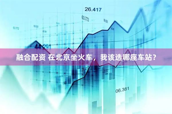 融合配资 在北京坐火车，我该选哪座车站？