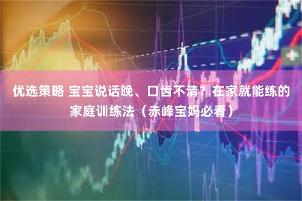 优选策略 宝宝说话晚、口齿不清？在家就能练的家庭训练法（赤峰宝妈必看）
