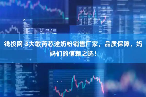 钱投网 3大敏芮芯途奶粉销售厂家，品质保障，妈妈们的信赖之选！