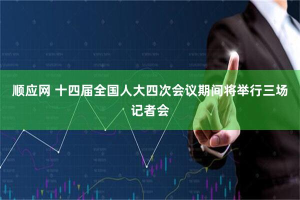 顺应网 十四届全国人大四次会议期间将举行三场记者会