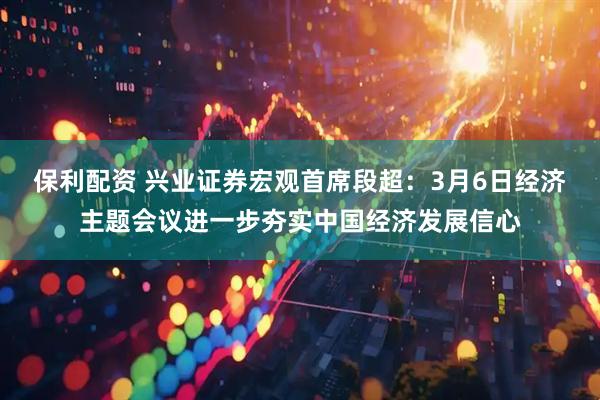 保利配资 兴业证券宏观首席段超：3月6日经济主题会议进一步夯实中国经济发展信心