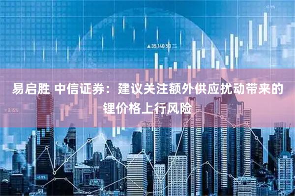 易启胜 中信证券：建议关注额外供应扰动带来的锂价格上行风险