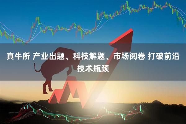 真牛所 产业出题、科技解题、市场阅卷 打破前沿技术瓶颈