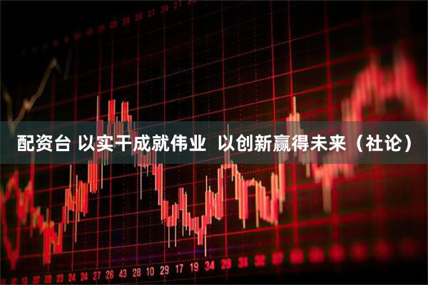 配资台 以实干成就伟业  以创新赢得未来（社论）