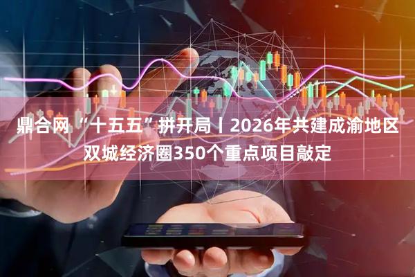 鼎合网 “十五五”拼开局丨2026年共建成渝地区双城经济圈350个重点项目敲定
