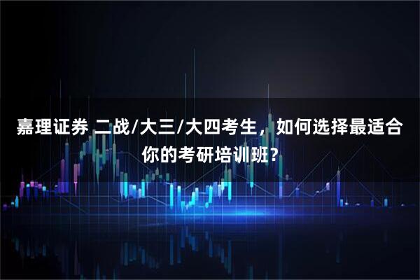 嘉理证券 二战/大三/大四考生，如何选择最适合你的考研培训班？