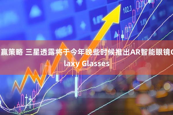 创赢策略 三星透露将于今年晚些时候推出AR智能眼镜Galaxy Glasses
