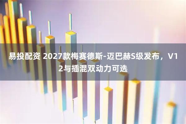 易投配资 2027款梅赛德斯-迈巴赫S级发布，V12与插混双动力可选
