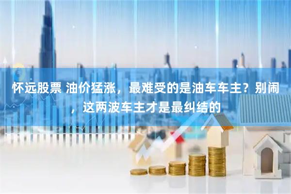 怀远股票 油价猛涨，最难受的是油车车主？别闹，这两波车主才是最纠结的