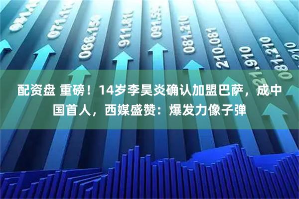 配资盘 重磅！14岁李昊炎确认加盟巴萨，成中国首人，西媒盛赞：爆发力像子弹