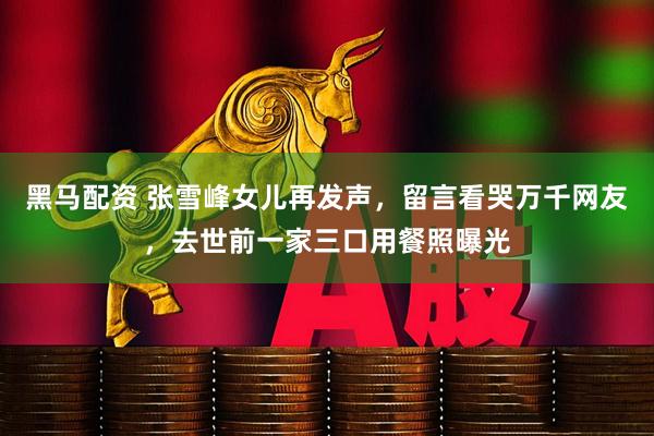 黑马配资 张雪峰女儿再发声，留言看哭万千网友，去世前一家三口用餐照曝光