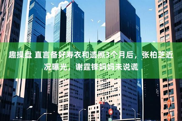 趣操盘 直言备好寿衣和遗照3个月后，张柏芝近况曝光，谢霆锋妈妈未说谎