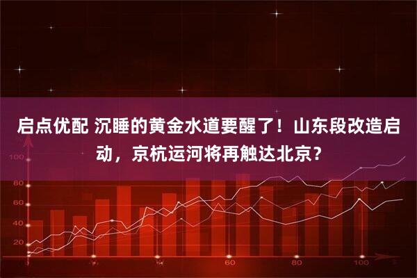 启点优配 沉睡的黄金水道要醒了！山东段改造启动，京杭运河将再触达北京？