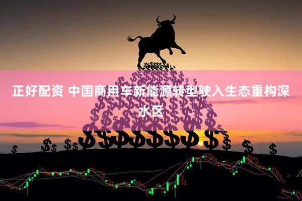 正好配资 中国商用车新能源转型驶入生态重构深水区
