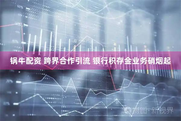 锅牛配资 跨界合作引流 银行积存金业务硝烟起
