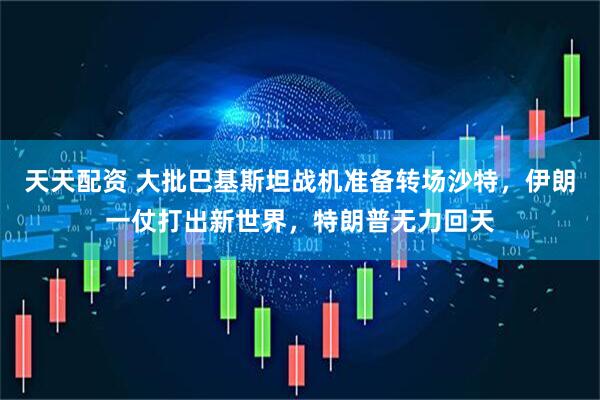 天天配资 大批巴基斯坦战机准备转场沙特，伊朗一仗打出新世界，特朗普无力回天