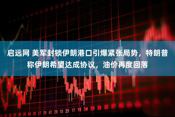 启远网 美军封锁伊朗港口引爆紧张局势，特朗普称伊朗希望达成协议，油价再度回落