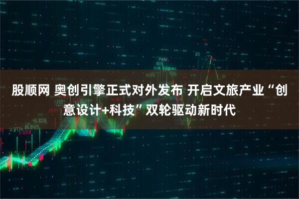 股顺网 奥创引擎正式对外发布 开启文旅产业“创意设计+科技”双轮驱动新时代