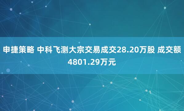 申捷策略 中科飞测大宗交易成交28.20万股 成交额4801.29万元