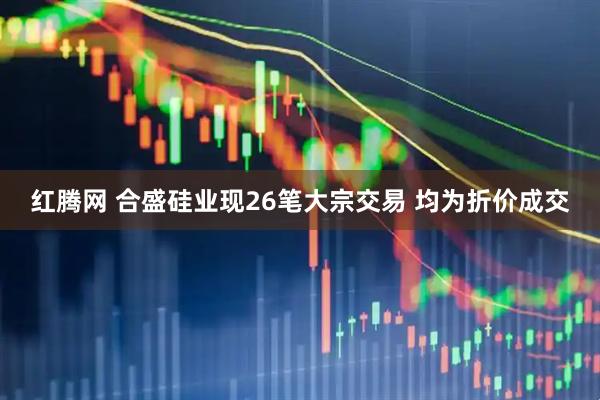 红腾网 合盛硅业现26笔大宗交易 均为折价成交