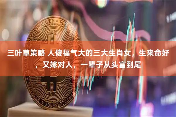 三叶草策略 人傻福气大的三大生肖女，生来命好，又嫁对人，一辈子从头富到尾