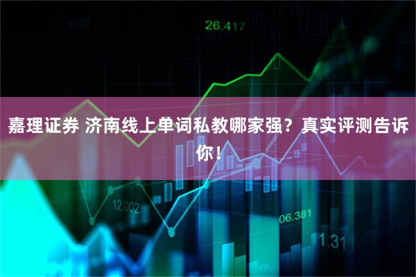 嘉理证券 济南线上单词私教哪家强？真实评测告诉你！