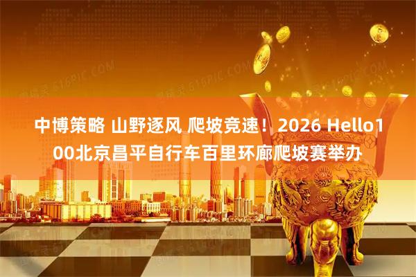 中博策略 山野逐风 爬坡竞速!2026 Hello100北京昌平自行车百里环廊爬坡赛举办