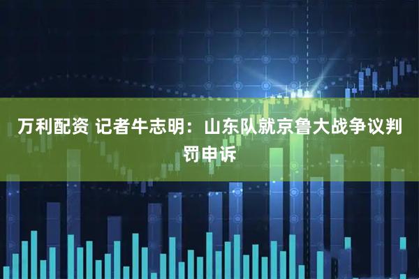 万利配资 记者牛志明：山东队就京鲁大战争议判罚申诉