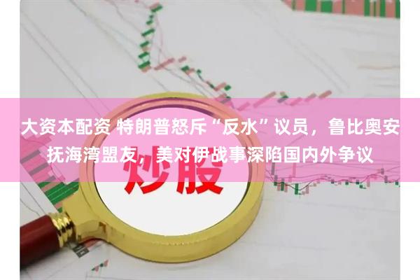 大资本配资 特朗普怒斥“反水”议员，鲁比奥安抚海湾盟友，美对伊战事深陷国内外争议