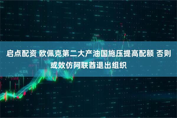 启点配资 欧佩克第二大产油国施压提高配额 否则或效仿阿联酋退出组织