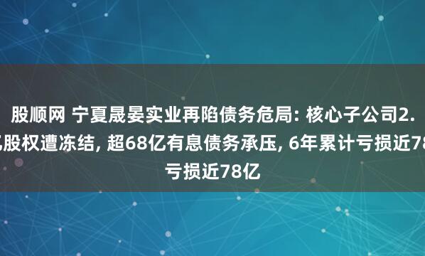 股顺网 宁夏晟晏实业再陷债务危局: 核心子公司2.3亿股权遭冻结, 超68亿有息债务承压, 6年累计亏损近78亿