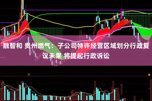 融智和 贵州燃气：子公司特许经营区域划分行政复议未果 将提起行政诉讼