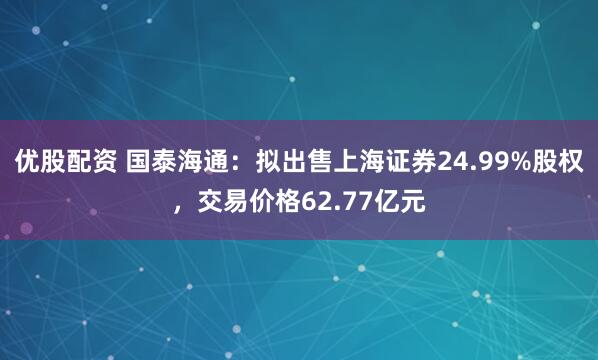 优股配资 国泰海通：拟出售上海证券24.99%股权，交易价格62.77亿元
