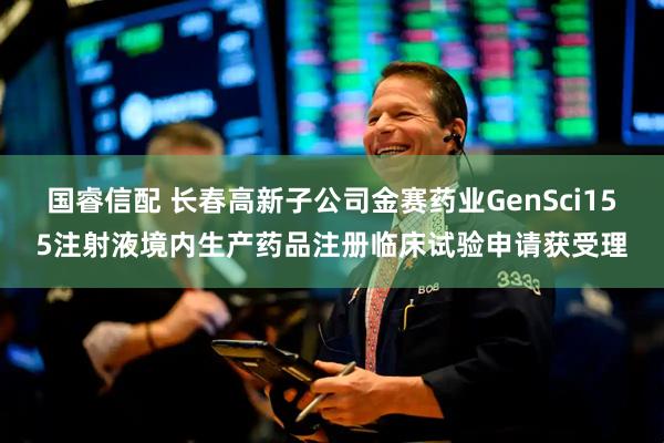 国睿信配 长春高新子公司金赛药业GenSci155注射液境内生产药品注册临床试验申请获受理