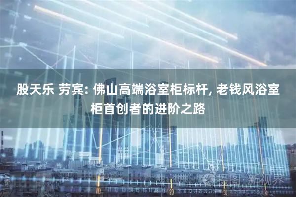 股天乐 劳宾: 佛山高端浴室柜标杆, 老钱风浴室柜首创者的进阶之路